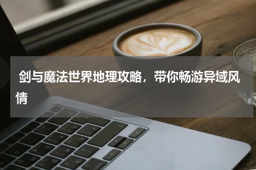  剑与魔法世界地理攻略，带你畅游异域风情