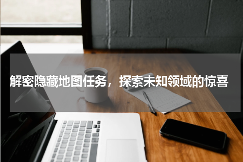  解密隐藏地图任务，探索未知领域的惊喜