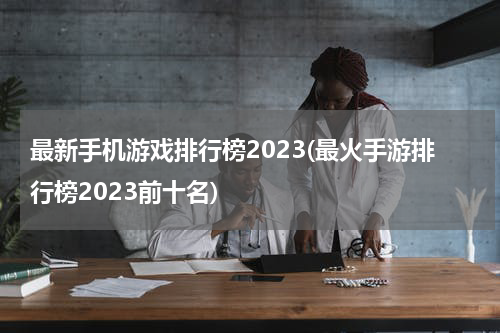 最新手机游戏排行榜2023(最火手游排行榜2023前十名)