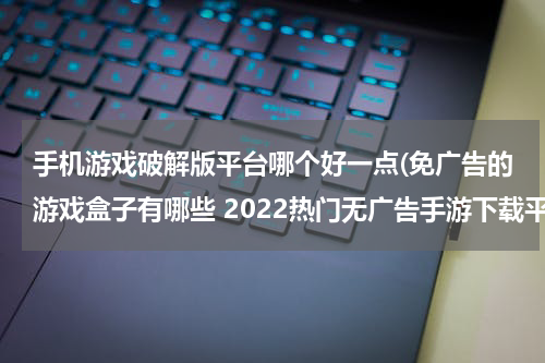 手机游戏破解版平台哪个好一点(免广告的游戏盒子有哪些 2022热门无广告手游下载平台盘点)