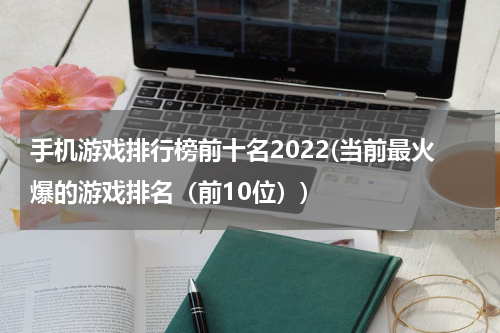 手机游戏排行榜前十名2022(当前最火爆的游戏排名（前10位）)