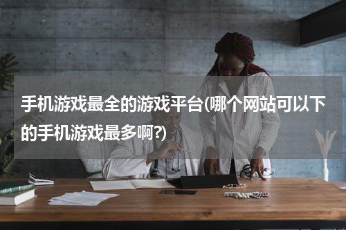 手机游戏最全的游戏平台(哪个网站可以下的手机游戏最多啊?)