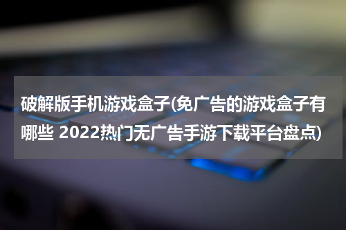 破解版手机游戏盒子(免广告的游戏盒子有哪些 2022热门无广告手游下载平台盘点)