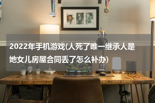 2022年手机游戏(人死了唯一继承人是她女儿房屋合同丢了怎么补办)