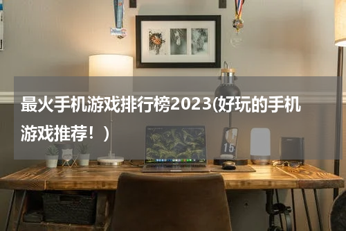 最火手机游戏排行榜2023(好玩的手机游戏推荐！)
