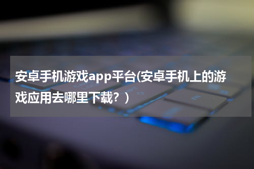 安卓手机游戏app平台(安卓手机上的游戏应用去哪里下载?)