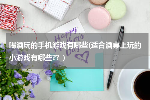 喝酒玩的手机游戏有哪些(适合酒桌上玩的小游戏有哪些??)