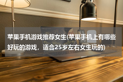苹果手机游戏推荐女生(苹果手机上有哪些好玩的游戏，适合25岁左右女生玩的)