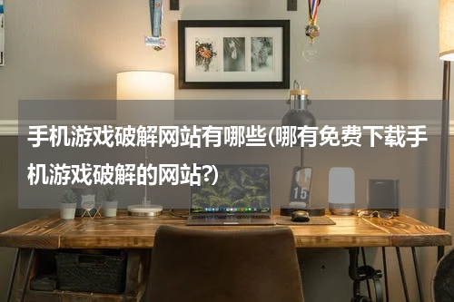 手机游戏破解网站有哪些(哪有免费下载手机游戏破解的网站?)