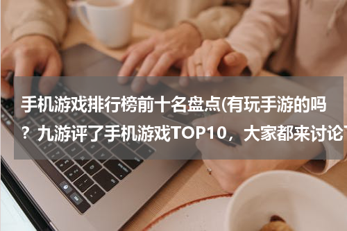 手机游戏排行榜前十名盘点(有玩手游的吗？九游评了手机游戏TOP10，大家都来讨论下啊~)