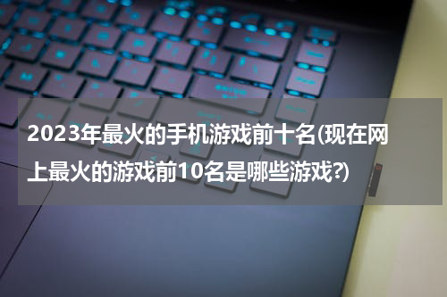 2023年最火的手机游戏前十名(现在网上最火的游戏前10名是哪些游戏?)