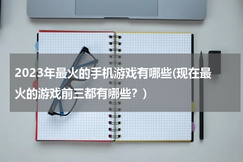 2023年最火的手机游戏有哪些(现在最火的游戏前三都有哪些？)
