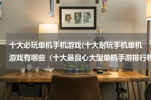 十大必玩单机手机游戏(十大耐玩手机单机游戏有哪些（十大最良心大型单机手游排行榜）)