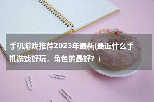 手机游戏推荐2023年最新(最近什么手机游戏好玩，角色的最好？)