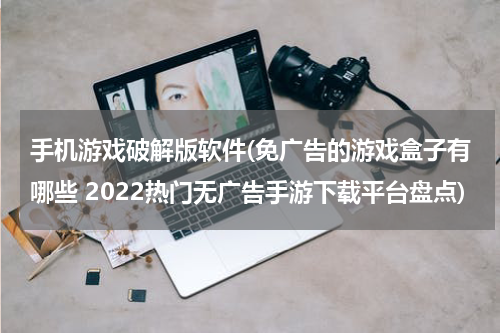 手机游戏破解版软件(免广告的游戏盒子有哪些 2022热门无广告手游下载平台盘点)