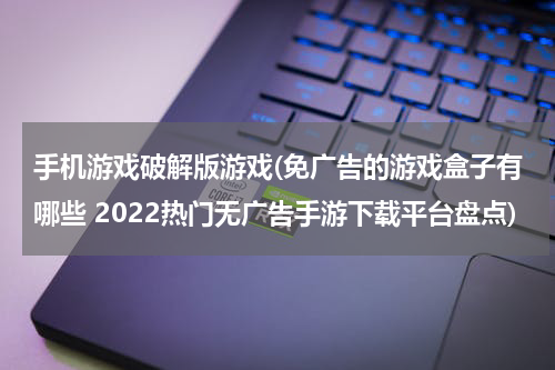 手机游戏破解版游戏(免广告的游戏盒子有哪些 2022热门无广告手游下载平台盘点)