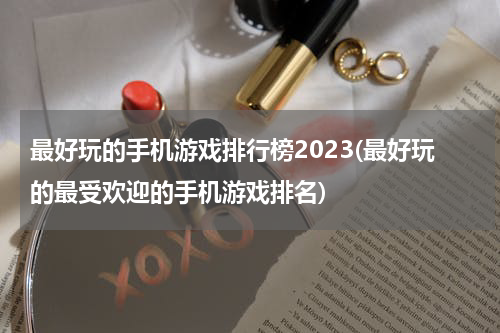 最好玩的手机游戏排行榜2023(最好玩的最受欢迎的手机游戏排名)