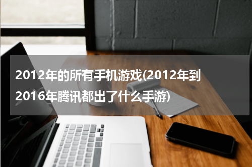 2012年的所有手机游戏(2012年到2016年腾讯都出了什么手游)