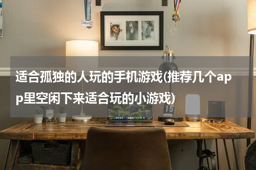 适合孤独的人玩的手机游戏(推荐几个app里空闲下来适合玩的小游戏)