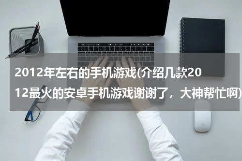 2012年左右的手机游戏(介绍几款2012最火的安卓手机游戏谢谢了，大神帮忙啊)