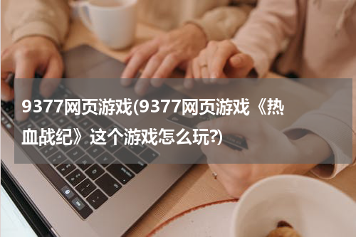 9377网页游戏(9377网页游戏《热血战纪》这个游戏怎么玩?)