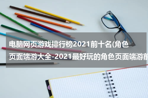 电脑网页游戏排行榜2021前十名(角色页面端游大全-2021最好玩的角色页面端游前十名推荐)