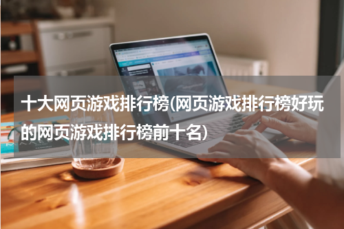 十大网页游戏排行榜(网页游戏排行榜好玩的网页游戏排行榜前十名)