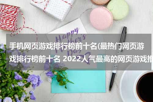 手机网页游戏排行榜前十名(最热门网页游戏排行榜前十名 2022人气最高的网页游戏推荐)