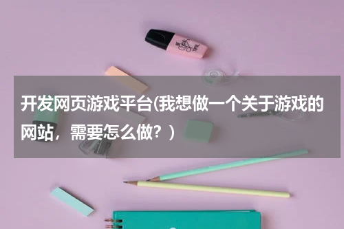 开发网页游戏平台(我想做一个关于游戏的网站，需要怎么做？)