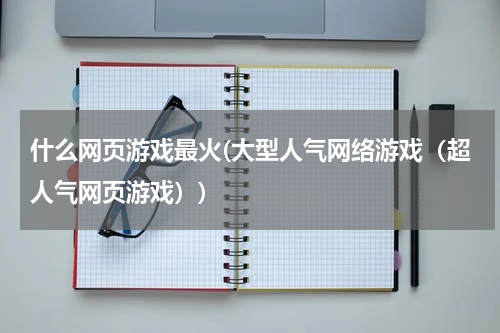 什么网页游戏最火(大型人气网络游戏（超人气网页游戏）)