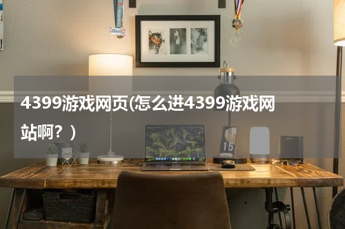 4399游戏网页(怎么进4399游戏网站啊？)