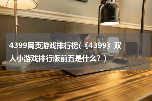 4399网页游戏排行榜(《4399》双人小游戏排行版前五是什么？)