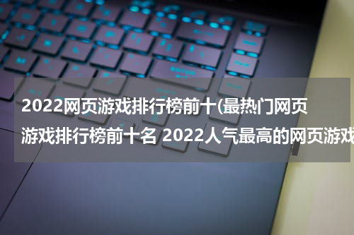 2022网页游戏排行榜前十(最热门网页游戏排行榜前十名 2022人气最高的网页游戏推荐)