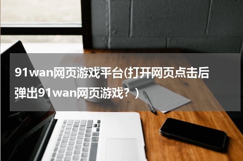 91wan网页游戏平台(打开网页点击后弹出91wan网页游戏？)