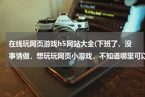 在线玩网页游戏h5网站大全(下班了，没事情做，想玩玩网页小游戏，不知道哪里可以找到好的网页游戏呢？)