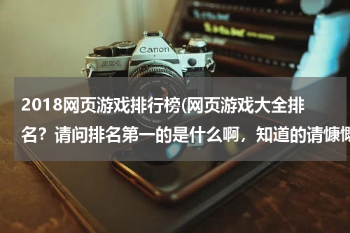 2018网页游戏排行榜(网页游戏大全排名？请问排名第一的是什么啊，知道的请慷慨奉献出来吧，谢啦)