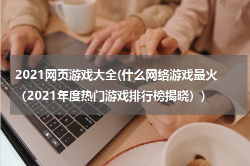 2021网页游戏大全(什么网络游戏最火（2021年度热门游戏排行榜揭晓）)