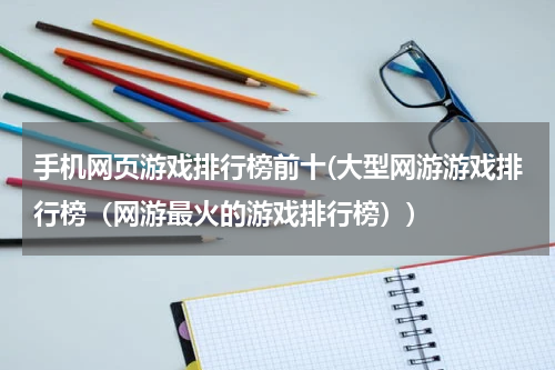 手机网页游戏排行榜前十(大型网游游戏排行榜（网游最火的游戏排行榜）)