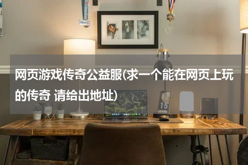 网页游戏传奇公益服(求一个能在网页上玩的传奇 请给出地址)