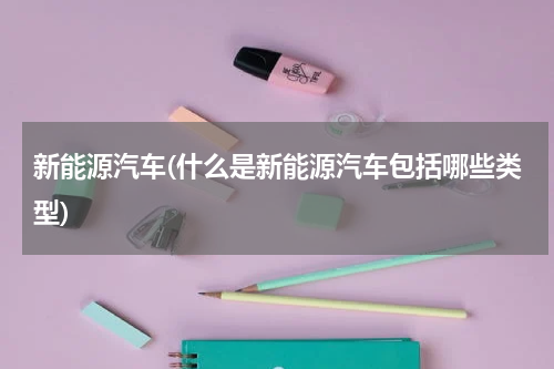 新能源汽车(什么是新能源汽车包括哪些类型)