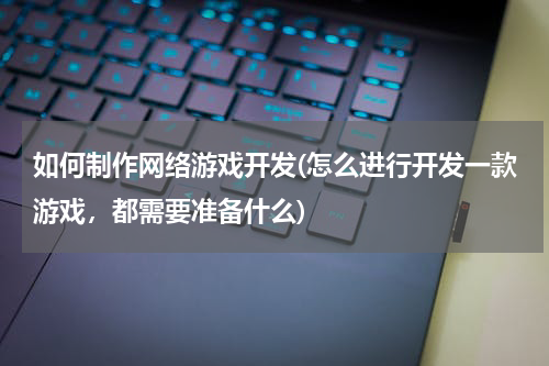 如何制作网络游戏开发(怎么进行开发一款游戏，都需要准备什么)