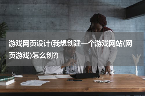 游戏网页设计(我想创建一个游戏网站(网页游戏)怎么创?)