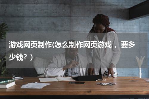 游戏网页制作(怎么制作网页游戏 ，要多少钱？)