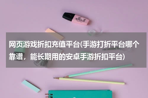 网页游戏折扣充值平台(手游打折平台哪个靠谱,能长期用的安卓手游折扣平台)