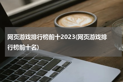网页游戏排行榜前十2023(网页游戏排行榜前十名)