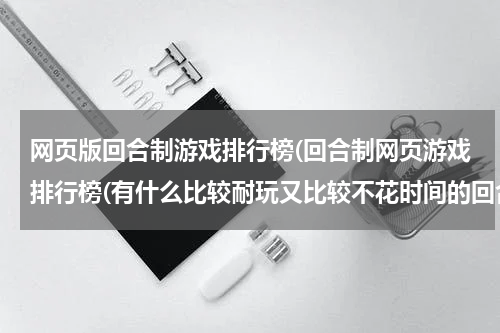 网页版回合制游戏排行榜(回合制网页游戏排行榜(有什么比较耐玩又比较不花时间的回合制网页游戏))