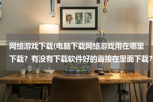 网络游戏下载(电脑下载网络游戏用在哪里下载？有没有下载软件好的直接在里面下载？)