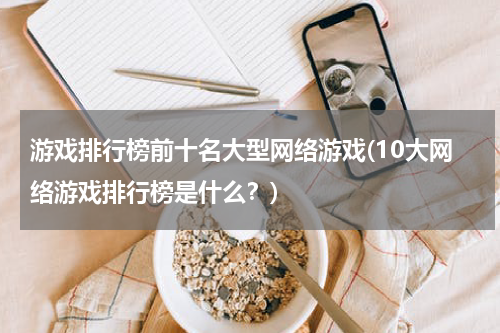 游戏排行榜前十名大型网络游戏(10大网络游戏排行榜是什么？)
