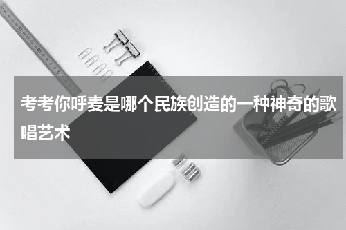 考考你呼麦是哪个民族创造的一种神奇的歌唱艺术