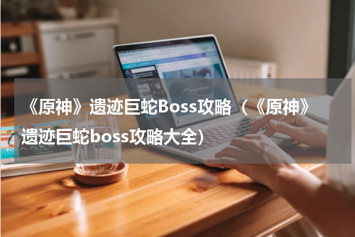《原神》遗迹巨蛇Boss攻略（《原神》遗迹巨蛇boss攻略大全）